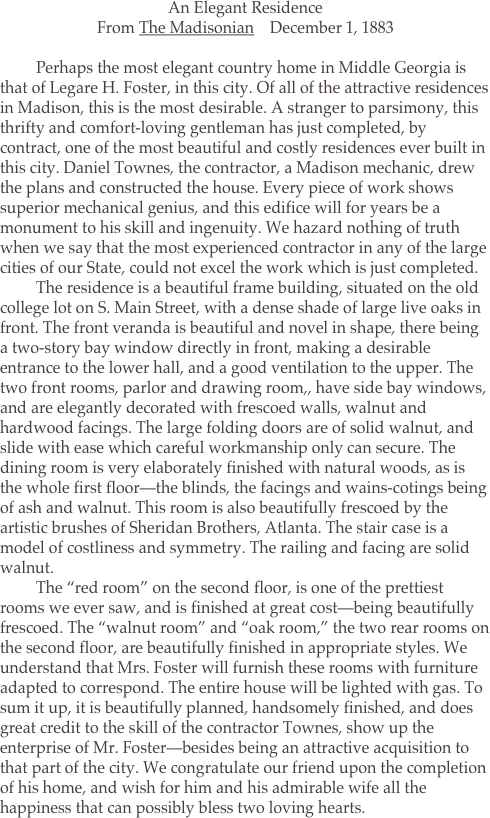 From <i>The Madisonian</i>    December 1, 1883

	Perhaps the most elegant country home in Middle Georgia is that of Legare H. Foster, in this city. Of all of the attractive residences in Madison, this is the most desirable. A stranger to parsimony, this thrifty and comfort-loving gentleman has just completed, by contract, one of the most beautiful and costly residences ever built in this city. Daniel Townes, the contractor, a Madison mechanic, drew the plans and constructed the house. Every piece of work shows superior mechanical genius, and this edifice will for years be a monument to his skill and ingenuity. We hazard nothing of truth when we say that the most experienced contractor in any of the large cities of our State, could not excel the work which is just completed.
	The residence is a beautiful frame building, situated on the old college lot on S. Main Street, with a dense shade of large live oaks in front. The front veranda is beautiful and novel in shape, there being a two-story bay window directly in front, making a desirable entrance to the lower hall, and a good ventilation to the upper. The two front rooms, parlor and drawing room,, have side bay windows, and are elegantly decorated with frescoed walls, walnut and hardwood facings. The large folding doors are of solid walnut, and slide with ease which careful workmanship only can secure. The dining room is very elaborately finished with natural woods, as is the whole first floor—the blinds, the facings and wains-cotings being of ash and walnut. This room is also beautifully frescoed by the artistic brushes of Sheridan Brothers, Atlanta. The stair case is a model of costliness and symmetry. The railing and facing are solid walnut.
	The “red room” on the second floor, is one of the prettiest rooms we ever saw, and is finished at great cost—being beautifully frescoed. The “walnut room” and “oak room,” the two rear rooms on the second floor, are beautifully finished in appropriate styles. We understand that Mrs. Foster will furnish these rooms with furniture adapted to correspond. The entire house will be lighted with gas. To sum it up, it is beautifully planned, handsomely finished, and does great credit to the skill of the contractor Townes, show up the enterprise of Mr. Foster—besides being an attractive acquisition to that part of the city. We congratulate our friend upon the completion of his home, and wish for him and his admirable wife all the happiness that can possibly bless two loving hearts.
