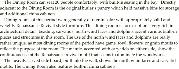     The Dining Room can seat 20 people comfortably, with built-in seating in the bay.  Directly adjacent to the Dining Room is the original butler’s pantry which held massive bins for storage and additional china cabinets. 
    Dining rooms of this period were generally darker in color with appropriately solid and weighty Renaissance Revival style furniture. This dining room is no exception—very rich in architectural detail:  beading, caryatids, north wind faces and dolphins accent various built-in pieces and structures in this room. The use of the north wind faces and dolphins are really rather unique, as most dining rooms of the period have game, fowl, flowers, or grain motifs to reflect the purpose of the room. The mantle, accented with caryatids on either side, show the continuous use of the Renaissance revival motif that seems to dominate the woodwork.
    The heavily carved side board, built into the wall, shows the north wind faces and caryatid motifs. The Dining Room also features built-in china cabinets.
         
